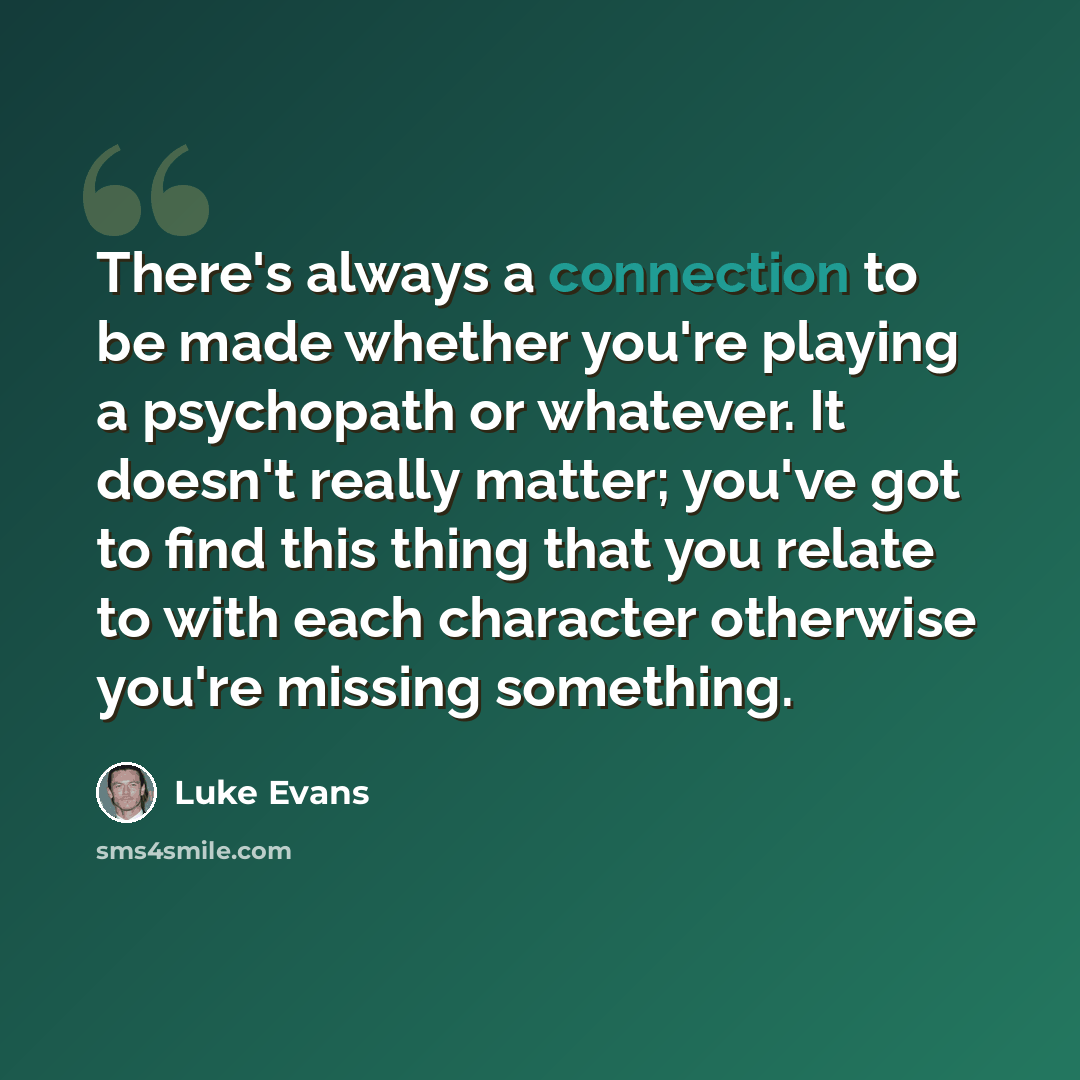 “There's always a connection to be made whether you're playing a psychopath or whatever. It doesn't really matter; you've got to find this thing that you relate to with each character otherwise you're missing something.” quote by Luke Evans