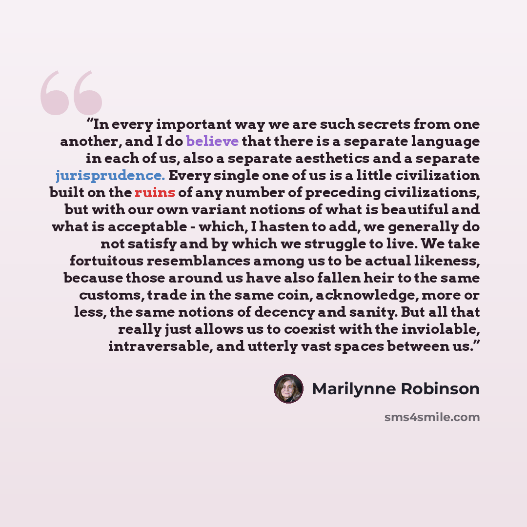 “In every important way we are such secrets from one another, and I do believe that there is a separate language in each of us, also a separate aesthetics and a separate jurisprudence. Every single one of us is a little civilization built on the ruins of any number of preceding civilizations, but…” quote by Marilynne Robinson