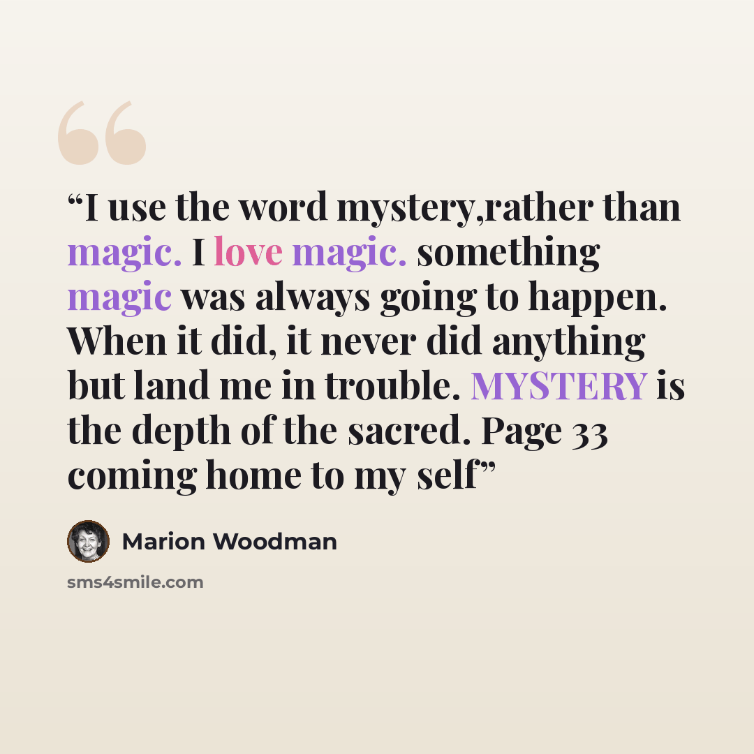 “I use the word mystery,rather than magic. I love magic. something magic was always going to happen. When it did, it never did anything but land me in trouble. MYSTERY is the depth of the sacred. Page 33 coming home to my self” quote by Marion Woodman