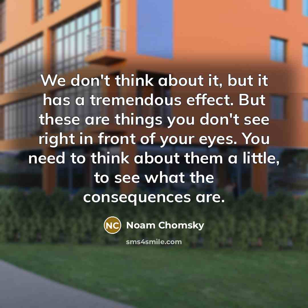 “We don't think about it, but it has a tremendous effect. But these are things you don't see right in front of your eyes. You need to think about them a little, to see what the consequences are.” quote by Noam Chomsky