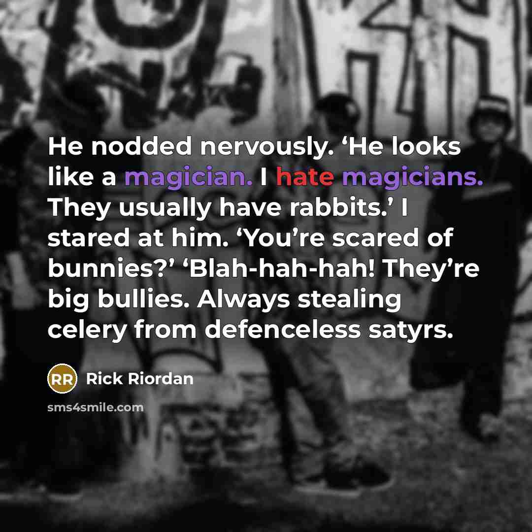 “He nodded nervously. ‘He looks like a magician. I hate magicians. They usually have rabbits.’ I stared at him. ‘You’re scared of bunnies?’ ‘Blah-hah-hah! They’re big bullies. Always stealing celery from defenceless satyrs.” quote by Rick Riordan