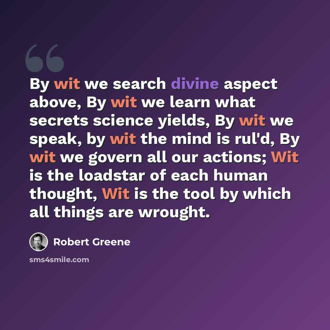 “By wit we search divine aspect above, By wit we learn what secrets science yields, By wit we speak, by wit the mind is rul'd, By wit we govern all our actions; Wit is the loadstar of each human thought, Wit is the tool by which all things are wrought.” quote by Robert Greene