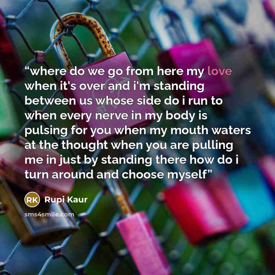 “where do we go from here my love when it's over and i'm standing between us whose side do i run to when every nerve in my body is pulsing for you when my mouth waters at the thought when you are pulling me in just by standing there how do i turn around and choose myself” quote by Rupi Kaur