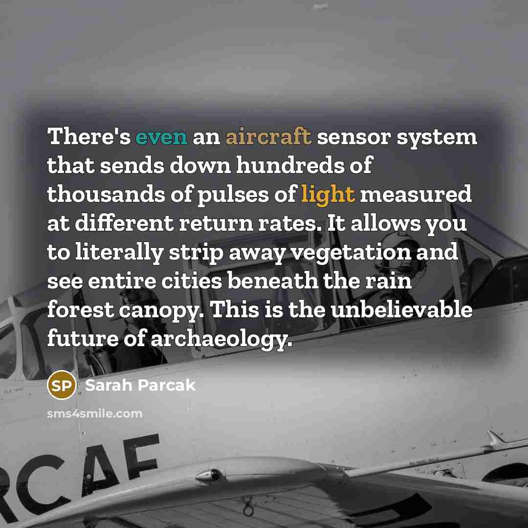 “There's even an aircraft sensor system that sends down hundreds of thousands of pulses of light measured at different return rates. It allows you to literally strip away vegetation and see entire cities beneath the rain forest canopy. This is the unbelievable future of archaeology.” quote by Sarah Parcak