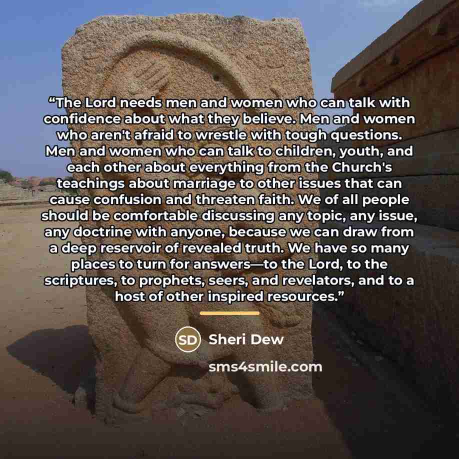 “The Lord needs men and women who can talk with confidence about what they believe. Men and women who aren't afraid to wrestle with tough questions. Men and women who can talk to children, youth, and each other about everything from the Church's teachings about marriage to other issues that can…” quote by Sheri Dew