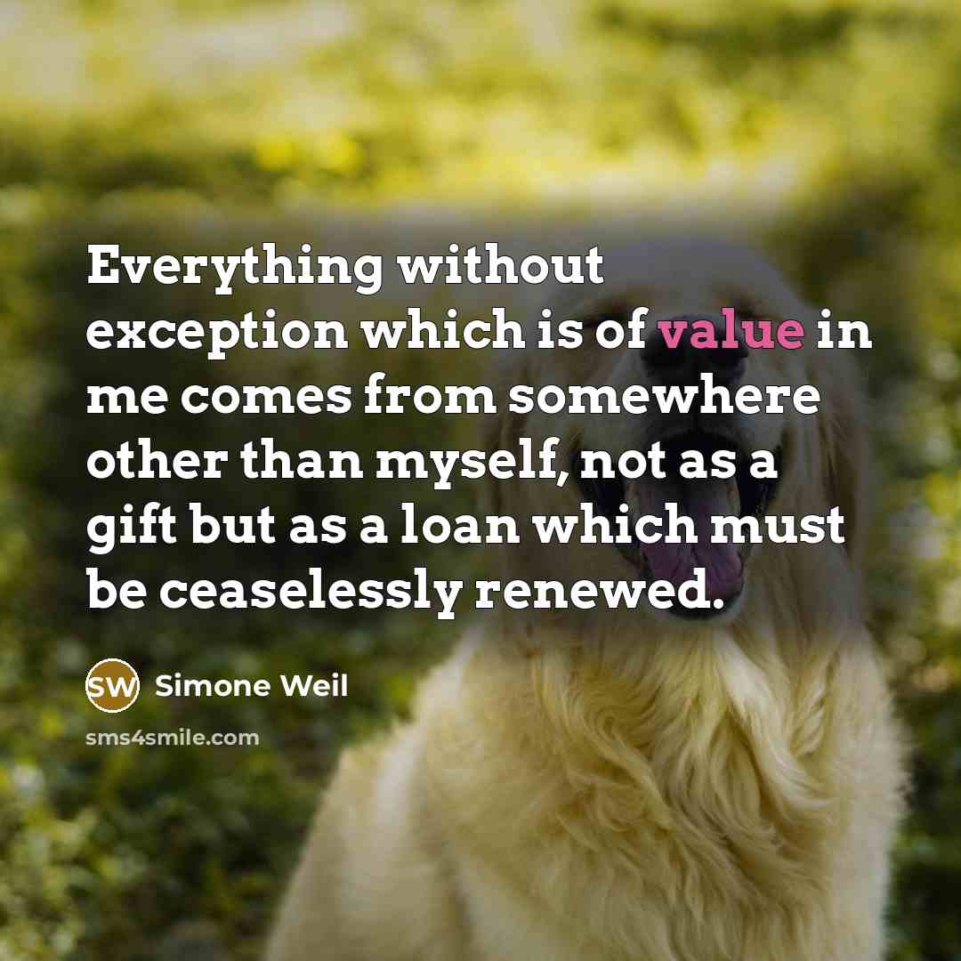 “Everything without exception which is of value in me comes from somewhere other than myself, not as a gift but as a loan which must be ceaselessly renewed.” quote by Simone Weil