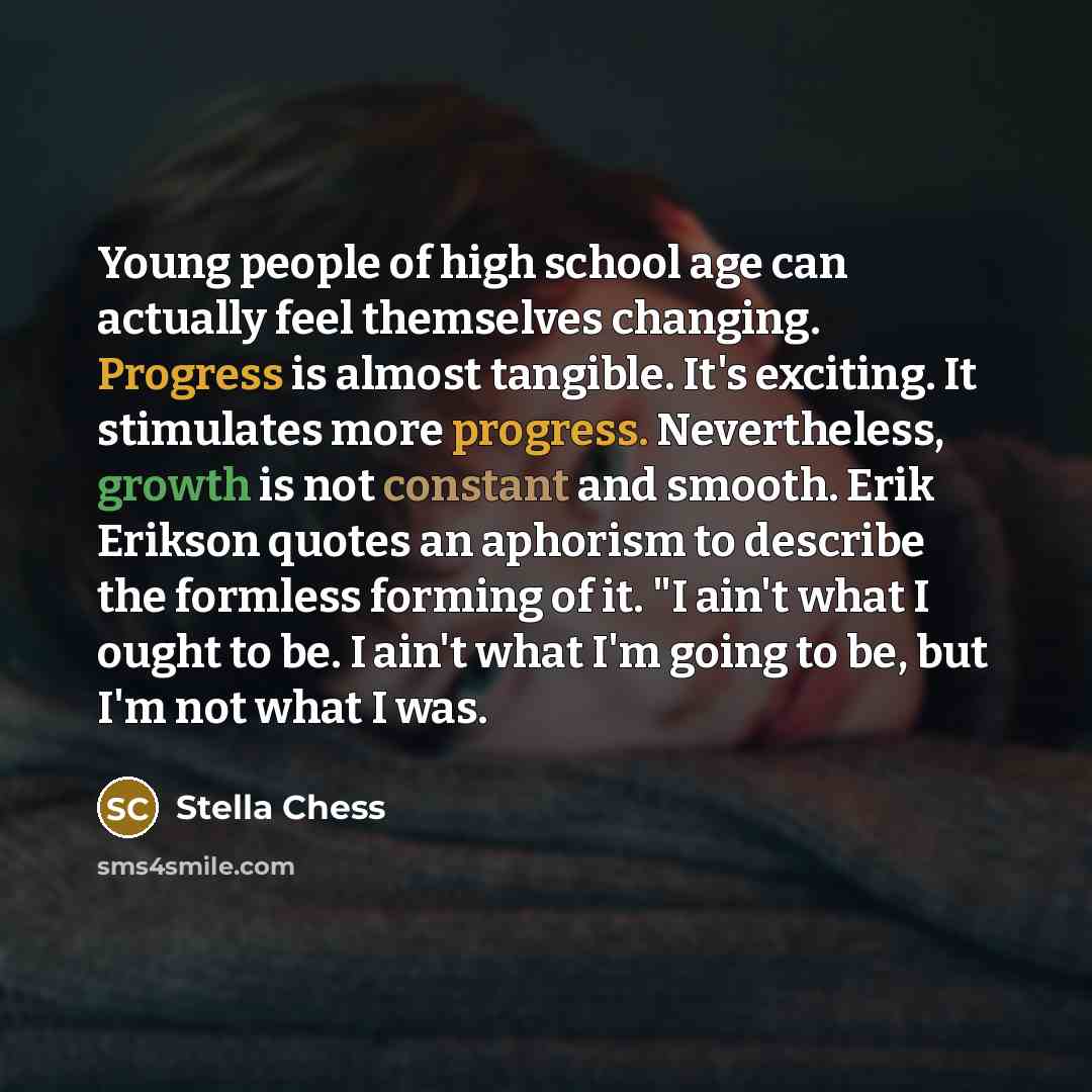 “Young people of high school age can actually feel themselves changing. Progress is almost tangible. It's exciting. It stimulates more progress. Nevertheless, growth is not constant and smooth. Erik Erikson quotes an aphorism to describe the formless forming of it. "I ain't what I ought to be. I…” quote by Stella Chess