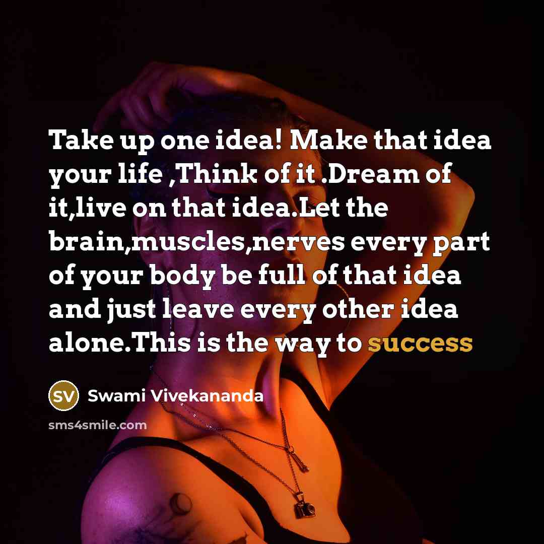 “Take up one idea! Make that idea your life ,Think of it .Dream of it,live on that idea.Let the brain,muscles,nerves every part of your body be full of that idea and just leave every other idea alone.This is the way to success” quote by Swami Vivekananda