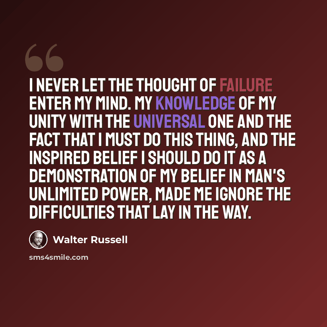 “I never let the thought of failure enter my mind. My knowledge of my unity with the Universal One and the fact that I must do this thing, and the inspired belief I should do it as a demonstration of my belief in man's unlimited power, made me ignore the difficulties that lay in the way.” quote by Walter Russell