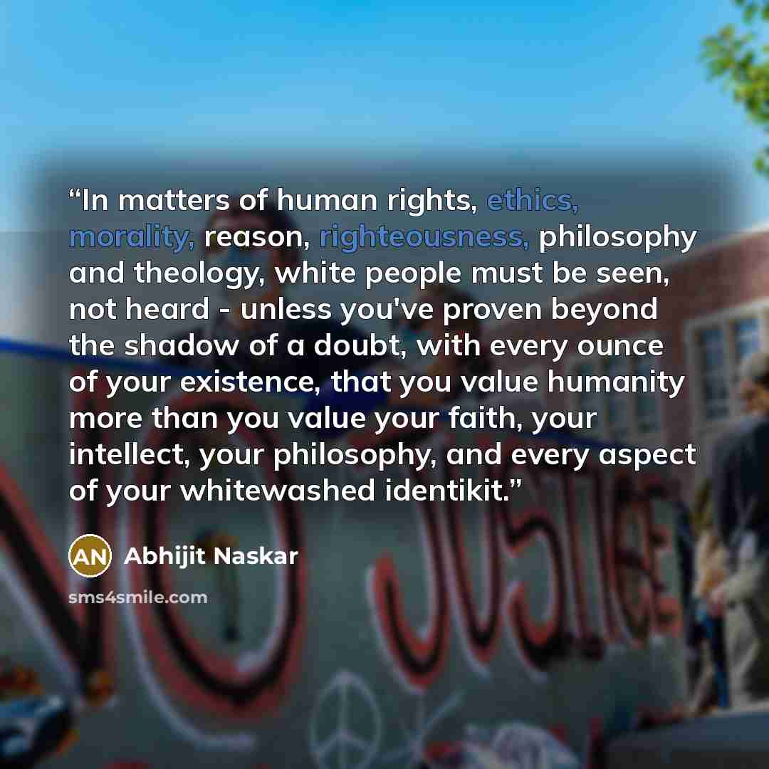 “In matters of human rights, ethics, morality, reason, righteousness, philosophy and theology, white people must be seen, not heard - unless you've proven beyond the shadow of a doubt, with every ounce of your existence, that you value humanity more than you value your faith, your intellect, your…” quote by Abhijit Naskar