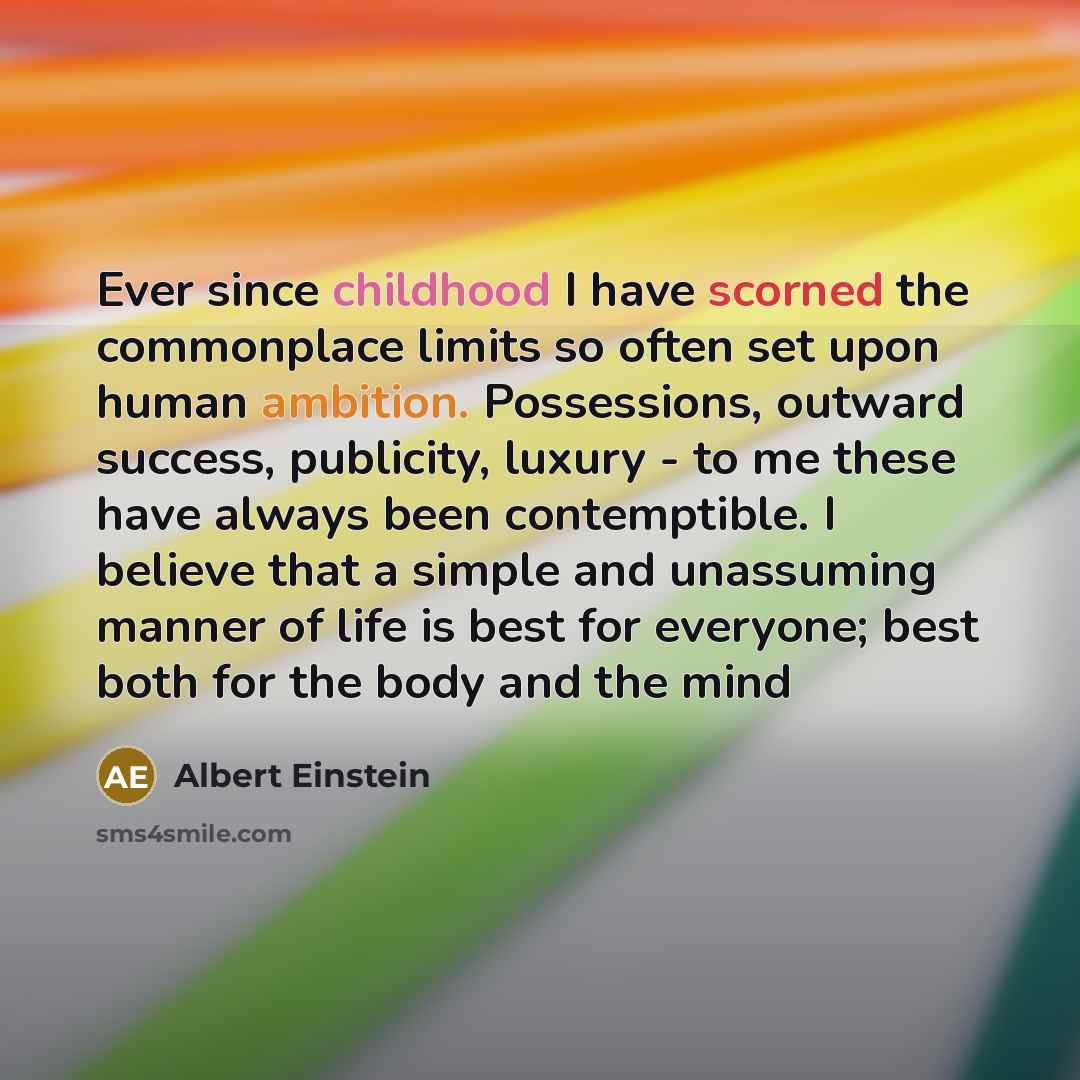 “Ever since childhood I have scorned the commonplace limits so often set upon human ambition. Possessions, outward success, publicity, luxury - to me these have always been contemptible. I believe that a simple and unassuming manner of life is best for everyone; best both for the body and the mind” quote by Albert Einstein