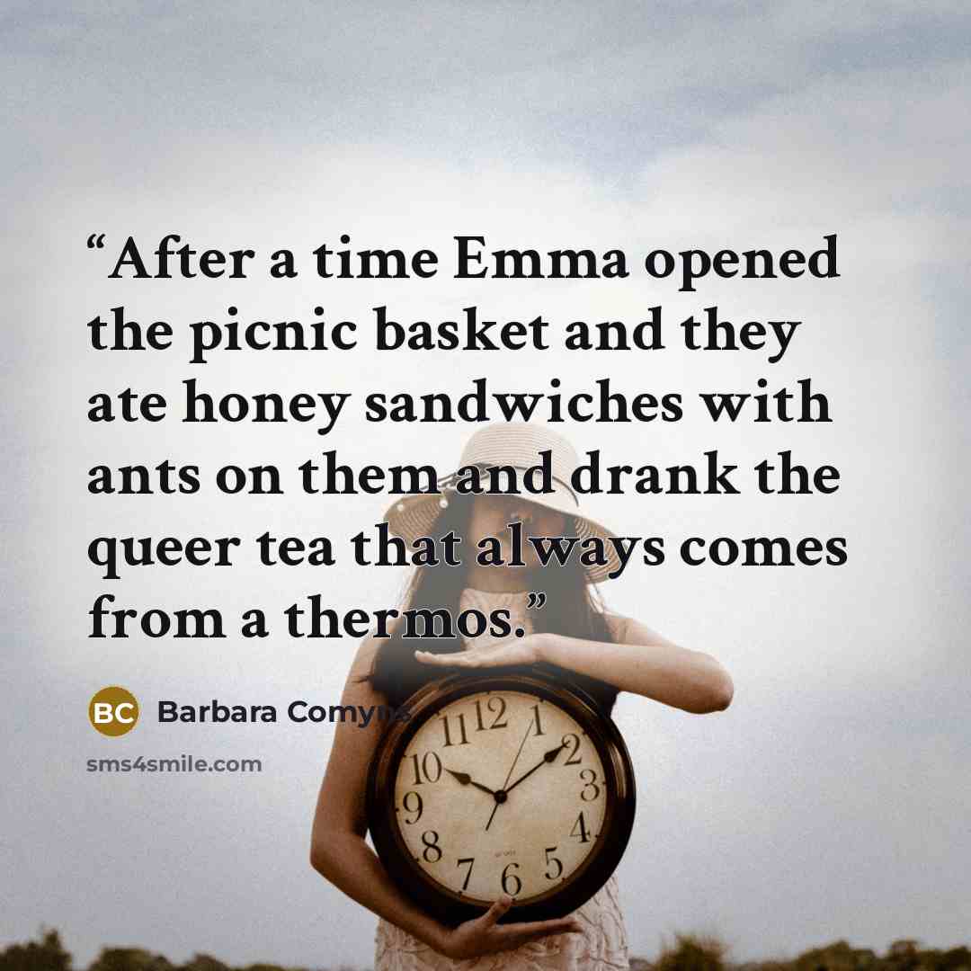 “After a time Emma opened the picnic basket and they ate honey sandwiches with ants on them and drank the queer tea that always comes from a thermos.” quote by Barbara Comyns