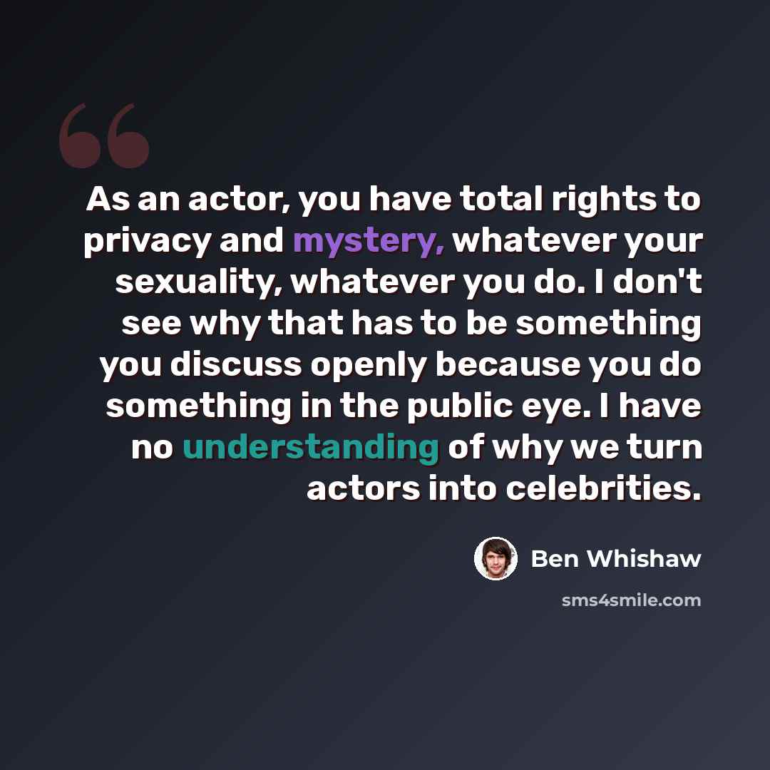 “As an actor, you have total rights to privacy and mystery, whatever your sexuality, whatever you do. I don't see why that has to be something you discuss openly because you do something in the public eye. I have no understanding of why we turn actors into celebrities.” quote by Ben Whishaw