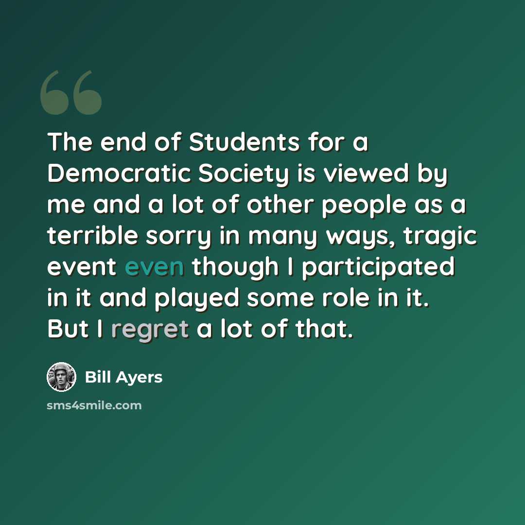“The end of Students for a Democratic Society is viewed by me and a lot of other people as a terrible sorry in many ways, tragic event even though I participated in it and played some role in it. But I regret a lot of that.” quote by Bill Ayers