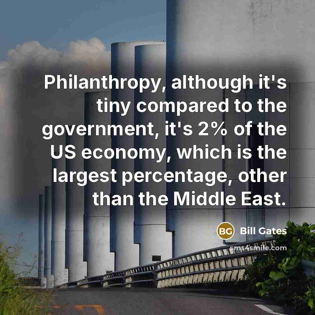 “Philanthropy, although it's tiny compared to the government, it's 2% of the US economy, which is the largest percentage, other than the Middle East.” quote by Bill Gates