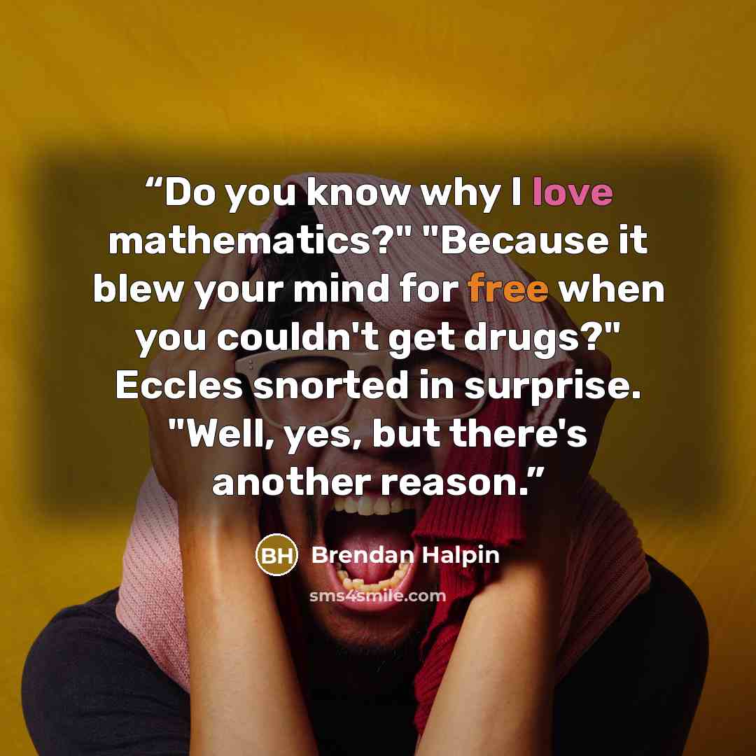 “Do you know why I love mathematics?" "Because it blew your mind for free when you couldn't get drugs?" Eccles snorted in surprise. "Well, yes, but there's another reason.” quote by Brendan Halpin