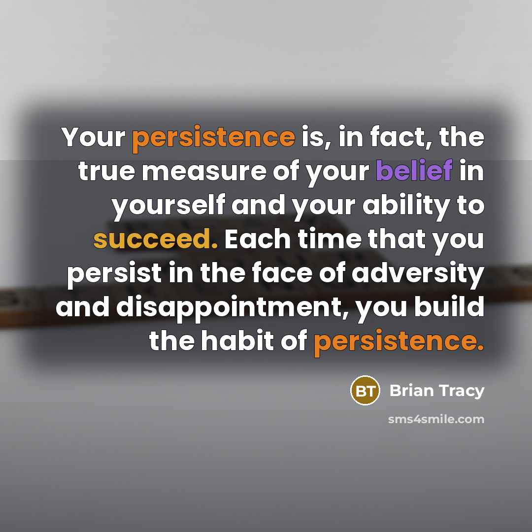 “Your persistence is, in fact, the true measure of your belief in yourself and your ability to succeed. Each time that you persist in the face of adversity and disappointment, you build the habit of persistence.” quote by Brian Tracy