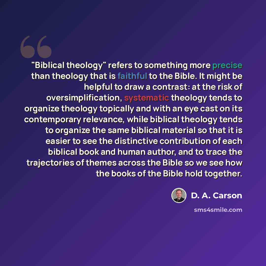 “"Biblical theology" refers to something more precise than theology that is faithful to the Bible. It might be helpful to draw a contrast: at the risk of oversimplification, systematic theology tends to organize theology topically and with an eye cast on its contemporary relevance, while biblical…” quote by D. A. Carson