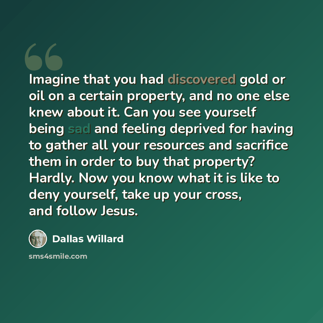 “Imagine that you had discovered gold or oil on a certain property, and no one else knew about it. Can you see yourself being sad and feeling deprived for having to gather all your resources and sacrifice them in order to buy that property? Hardly. Now you know what it is like to deny yourself…” quote by Dallas Willard