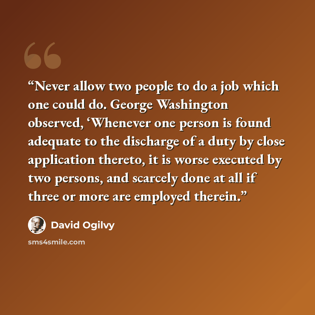 “Never allow two people to do a job which one could do. George Washington observed, ‘Whenever one person is found adequate to the discharge of a duty by close application thereto, it is worse executed by two persons, and scarcely done at all if three or more are employed therein.” quote by David Ogilvy