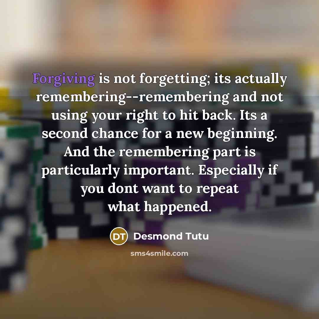 “Forgiving is not forgetting; its actually remembering--remembering and not using your right to hit back. Its a second chance for a new beginning. And the remembering part is particularly important. Especially if you dont want to repeat what happened.” quote by Desmond Tutu