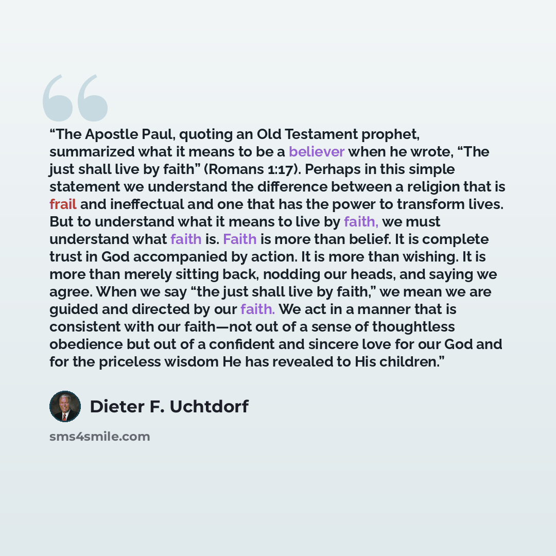 “The Apostle Paul, quoting an Old Testament prophet, summarized what it means to be a believer when he wrote, “The just shall live by faith” (Romans 1:17). Perhaps in this simple statement we understand the difference between a religion that is frail and ineffectual and one that has the power to…” quote by Dieter F. Uchtdorf