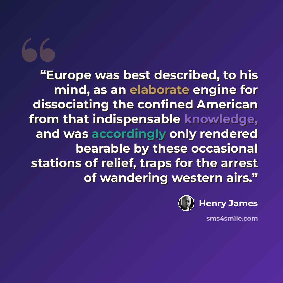 “Europe was best described, to his mind, as an elaborate engine for dissociating the confined American from that indispensable knowledge, and was accordingly only rendered bearable by these occasional stations of relief, traps for the arrest of wandering western airs.” quote by Henry James