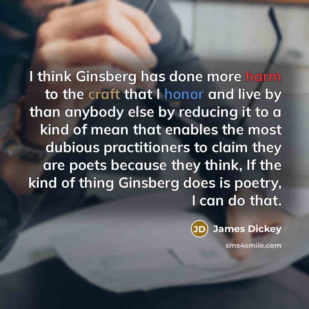 “I think Ginsberg has done more harm to the craft that I honor and live by than anybody else by reducing it to a kind of mean that enables the most dubious practitioners to claim they are poets because they think, If the kind of thing Ginsberg does is poetry, I can do that.” quote by James Dickey