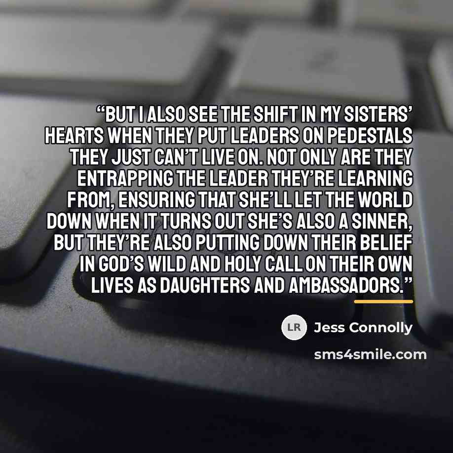 “But I also see the shift in my sisters’ hearts when they put leaders on pedestals they just can’t live on. Not only are they entrapping the leader they’re learning from, ensuring that she’ll let the world down when it turns out she’s also a sinner, but they’re also putting down their belief in…” quote by Jess Connolly