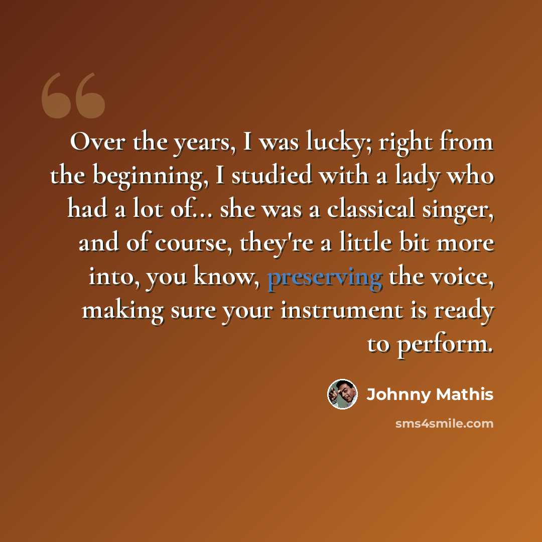 “Over the years, I was lucky; right from the beginning, I studied with a lady who had a lot of... she was a classical singer, and of course, they're a little bit more into, you know, preserving the voice, making sure your instrument is ready to perform.” quote by Johnny Mathis