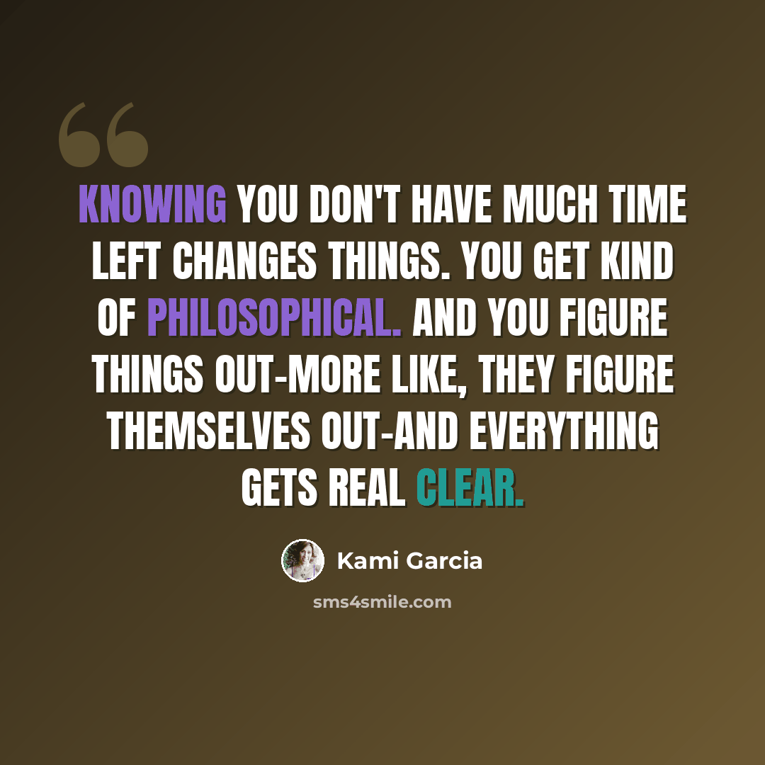 “Knowing you don't have much time left changes things. You get kind of philosophical. And you figure things out-more like, they figure themselves out-and everything gets real clear.” quote by Kami Garcia
