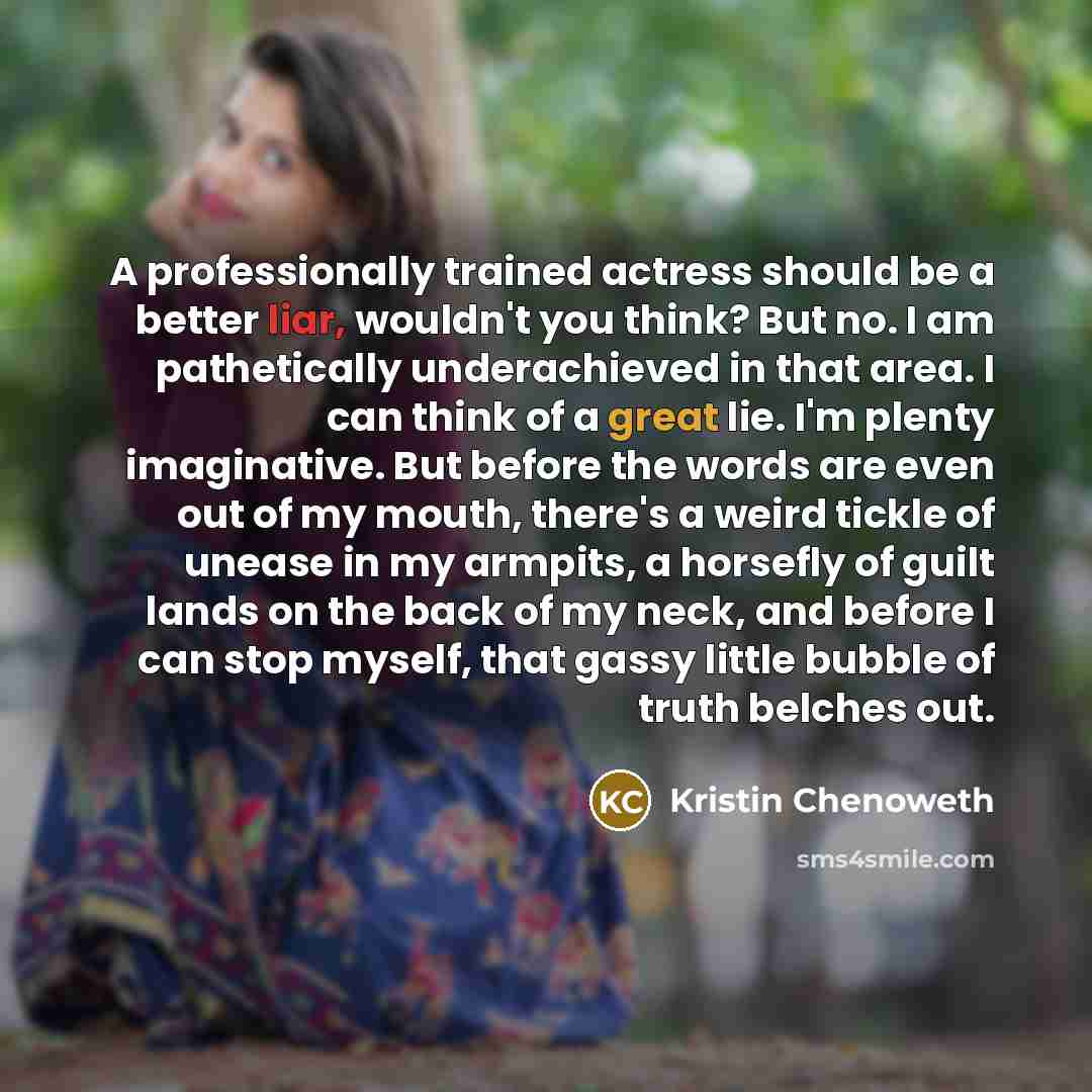 “A professionally trained actress should be a better liar, wouldn't you think? But no. I am pathetically underachieved in that area. I can think of a great lie. I'm plenty imaginative. But before the words are even out of my mouth, there's a weird tickle of unease in my armpits, a horsefly of guilt…” quote by Kristin Chenoweth