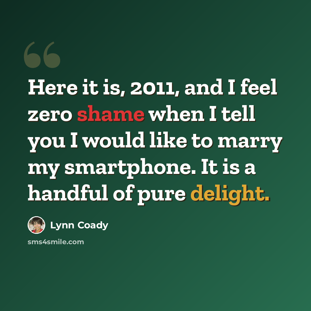“Here it is, 2011, and I feel zero shame when I tell you I would like to marry my smartphone. It is a handful of pure delight.” quote by Lynn Coady