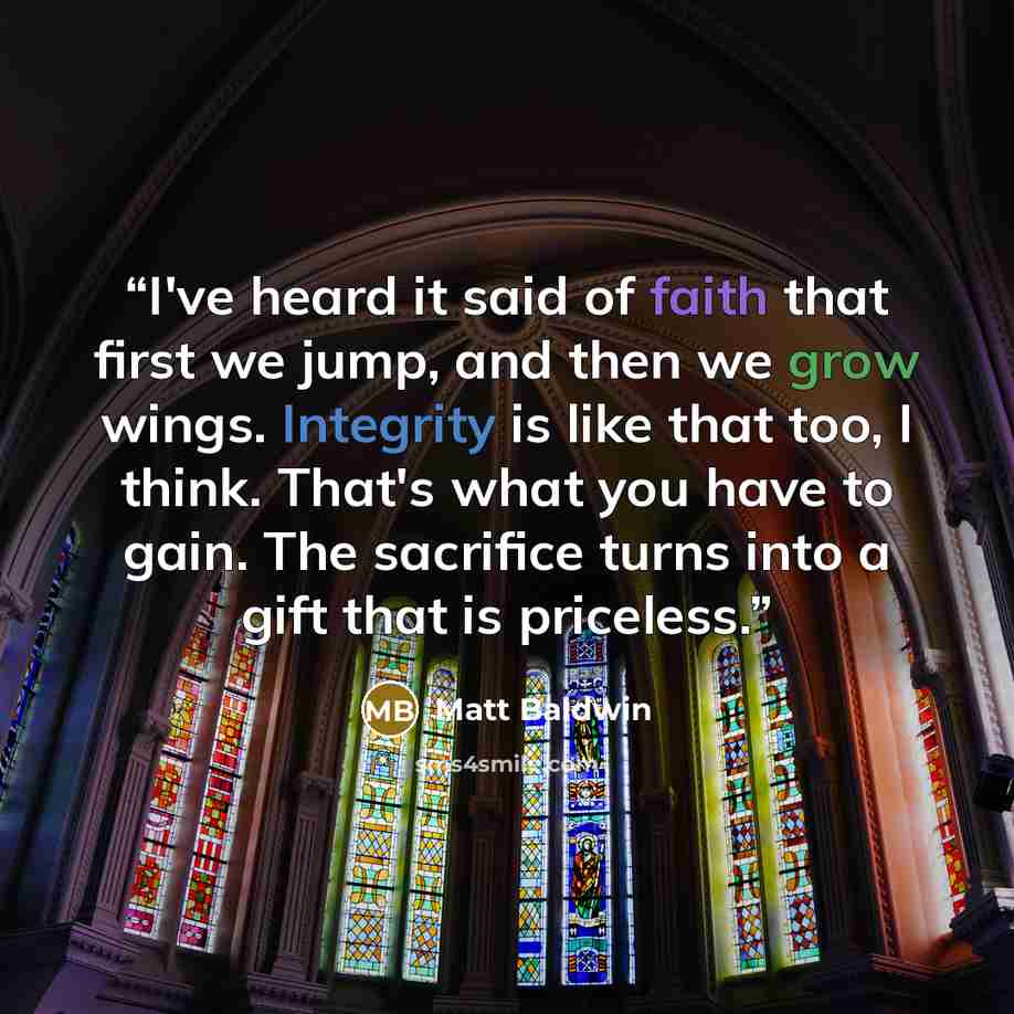 “I've heard it said of faith that first we jump, and then we grow wings. Integrity is like that too, I think. That's what you have to gain. The sacrifice turns into a gift that is priceless.” quote by Matt Baldwin