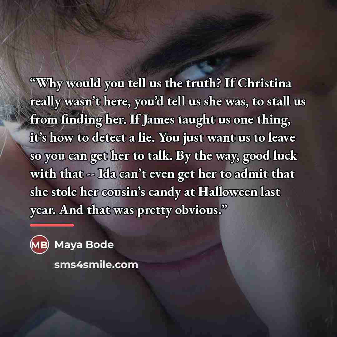 “Why would you tell us the truth? If Christina really wasn’t here, you’d tell us she was, to stall us from finding her. If James taught us one thing, it’s how to detect a lie. You just want us to leave so you can get her to talk. By the way, good luck with that -- Ida can’t even get her to admit…” quote by Maya Bode