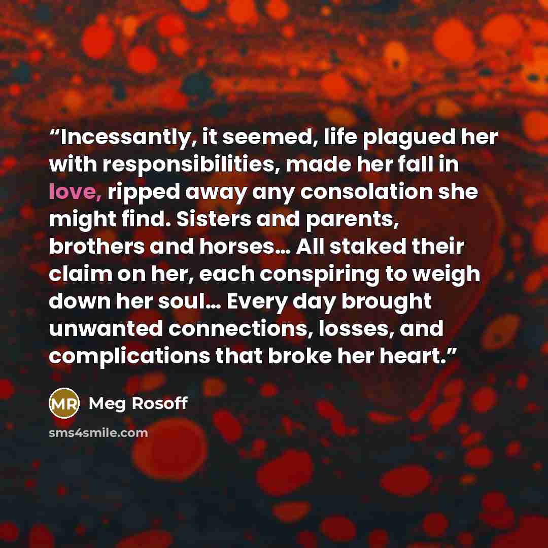 “Incessantly, it seemed, life plagued her with responsibilities, made her fall in love, ripped away any consolation she might find. Sisters and parents, brothers and horses… All staked their claim on her, each conspiring to weigh down her soul… Every day brought unwanted connections, losses, and…” quote by Meg Rosoff