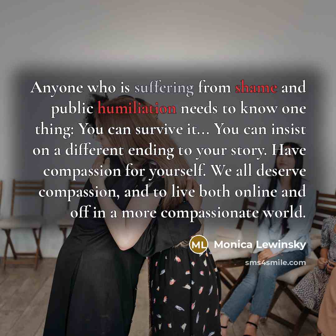 “Anyone who is suffering from shame and public humiliation needs to know one thing: You can survive it... You can insist on a different ending to your story. Have compassion for yourself. We all deserve compassion, and to live both online and off in a more compassionate world.” quote by Monica Lewinsky