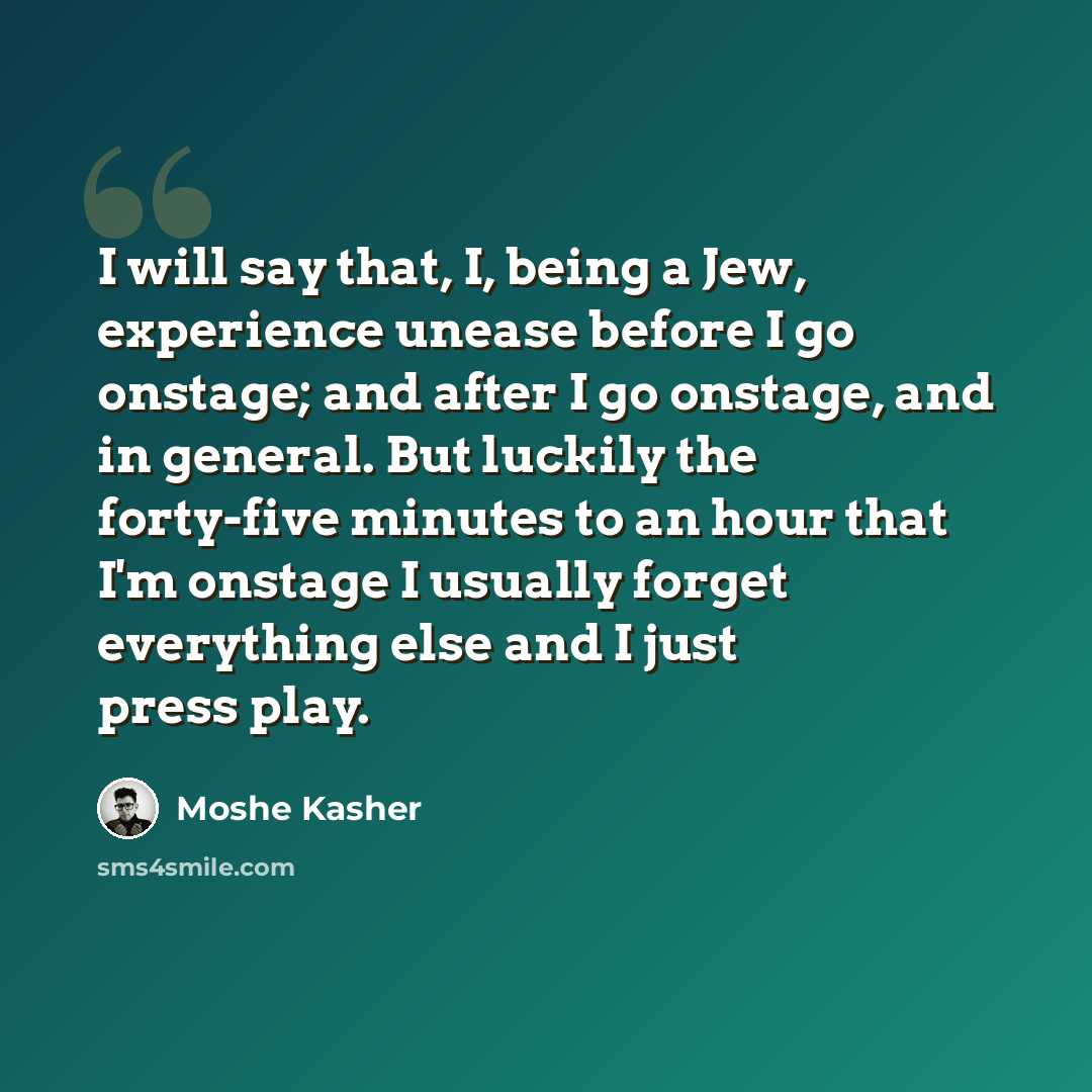 “I will say that, I, being a Jew, experience unease before I go onstage; and after I go onstage, and in general. But luckily the forty-five minutes to an hour that I'm onstage I usually forget everything else and I just press play.” quote by Moshe Kasher