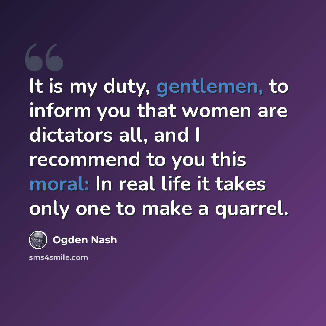 “It is my duty, gentlemen, to inform you that women are dictators all, and I recommend to you this moral: In real life it takes only one to make a quarrel.” quote by Ogden Nash