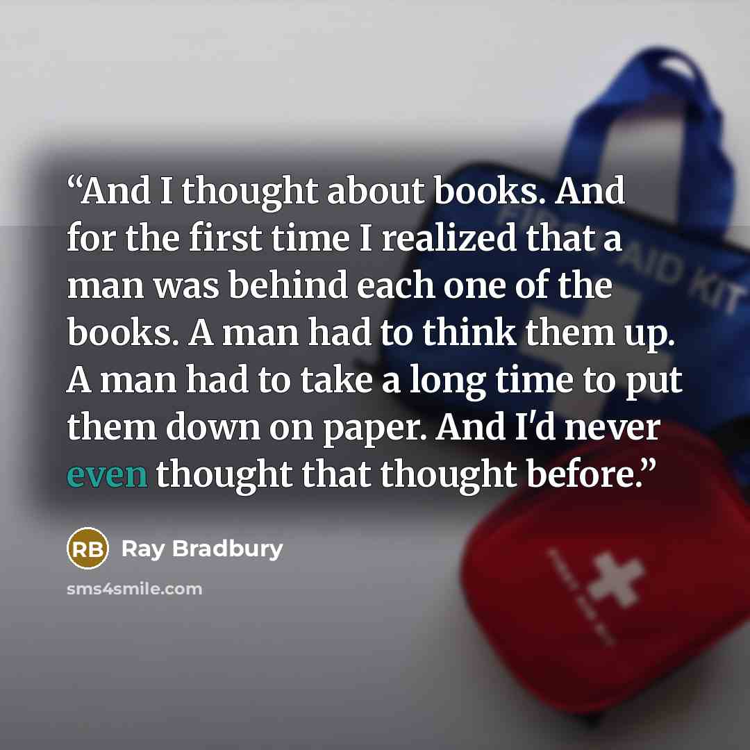“And I thought about books. And for the first time I realized that a man was behind each one of the books. A man had to think them up. A man had to take a long time to put them down on paper. And I'd never even thought that thought before.” quote by Ray Bradbury