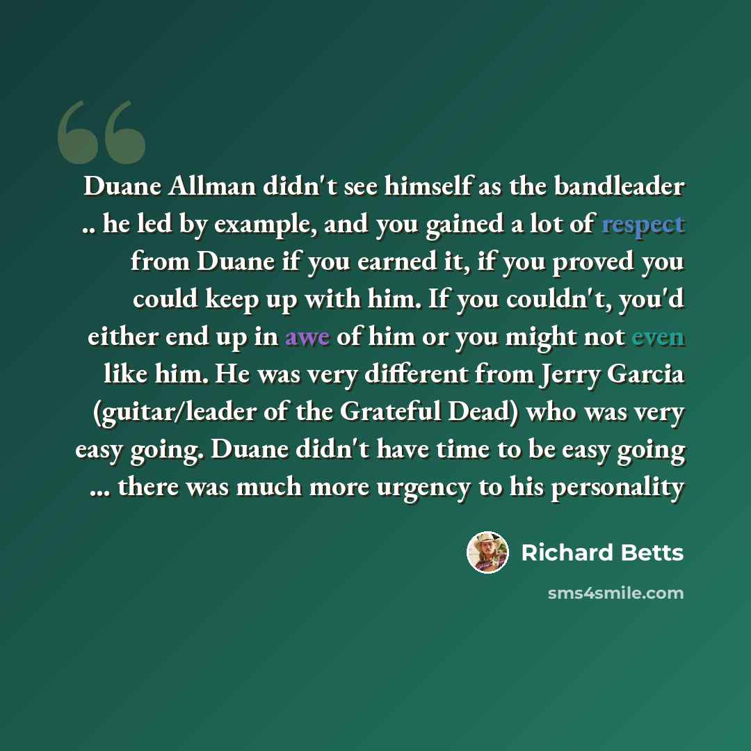 “Duane Allman didn't see himself as the bandleader .. he led by example, and you gained a lot of respect from Duane if you earned it, if you proved you could keep up with him. If you couldn't, you'd either end up in awe of him or you might not even like him. He was very different from Jerry Garcia…” quote by Richard Betts