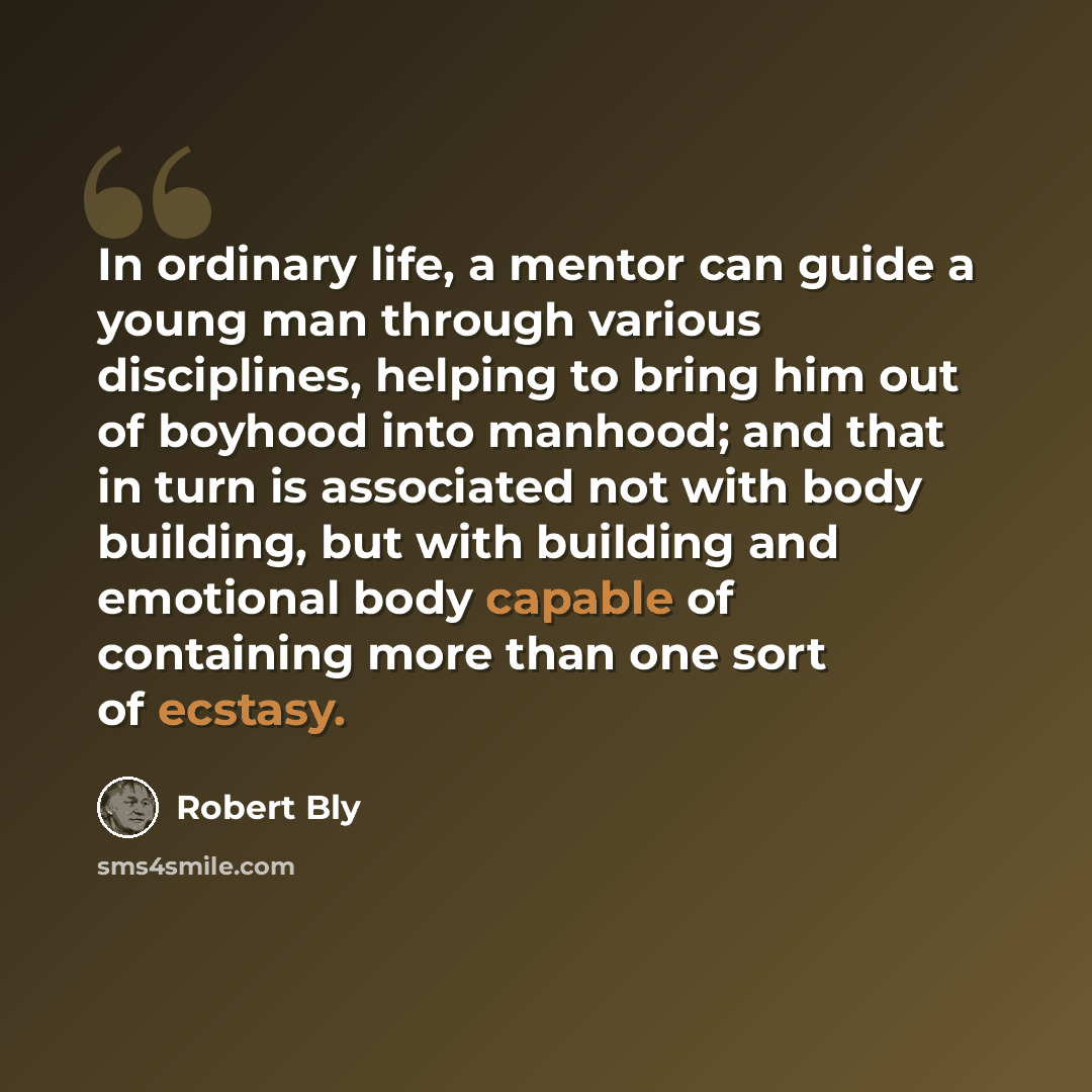 “In ordinary life, a mentor can guide a young man through various disciplines, helping to bring him out of boyhood into manhood; and that in turn is associated not with body building, but with building and emotional body capable of containing more than one sort of ecstasy.” quote by Robert Bly