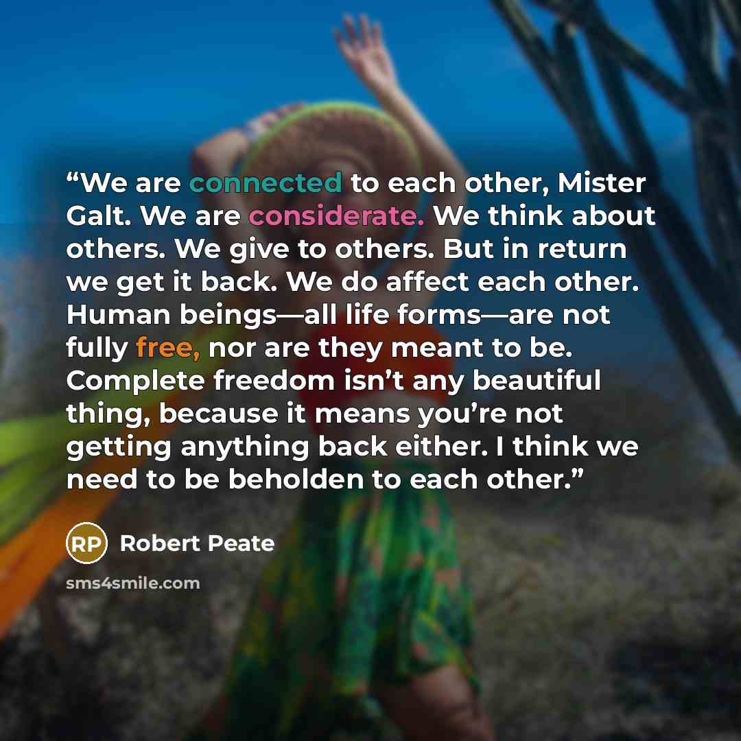 “We are connected to each other, Mister Galt. We are considerate. We think about others. We give to others. But in return we get it back. We do affect each other. Human beings—all life forms—are not fully free, nor are they meant to be. Complete freedom isn’t any beautiful thing, because it means…” quote by Robert Peate