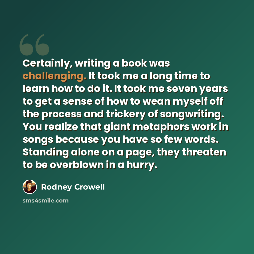 “Certainly, writing a book was challenging. It took me a long time to learn how to do it. It took me seven years to get a sense of how to wean myself off the process and trickery of songwriting. You realize that giant metaphors work in songs because you have so few words. Standing alone on a page…” quote by Rodney Crowell