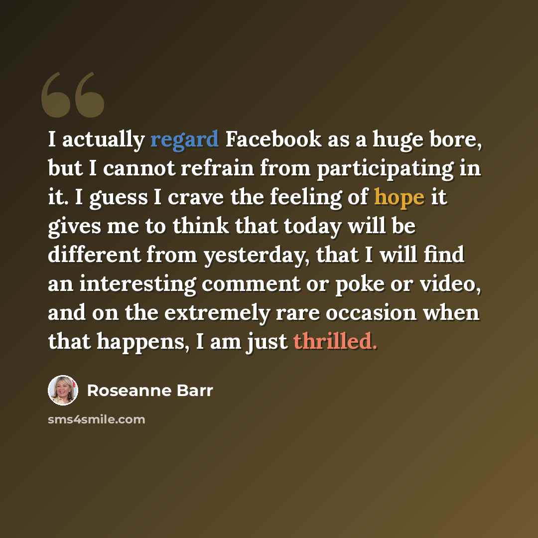 “I actually regard Facebook as a huge bore, but I cannot refrain from participating in it. I guess I crave the feeling of hope it gives me to think that today will be different from yesterday, that I will find an interesting comment or poke or video, and on the extremely rare occasion when that…” quote by Roseanne Barr
