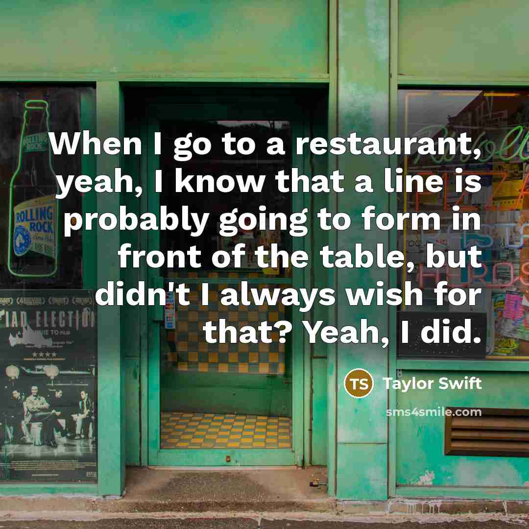 “When I go to a restaurant, yeah, I know that a line is probably going to form in front of the table, but didn't I always wish for that? Yeah, I did.” quote by Taylor Swift
