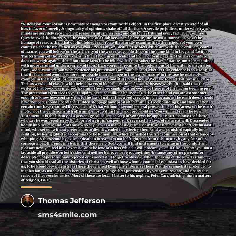“4. Religion. Your reason is now mature enough to examine this object. In the first place, divest yourself of all bias in favor of novelty & singularity of opinion... shake off all the fears & servile prejudices, under which weak minds are servilely crouched. Fix reason firmly in her seat, and call…” quote by Thomas Jefferson
