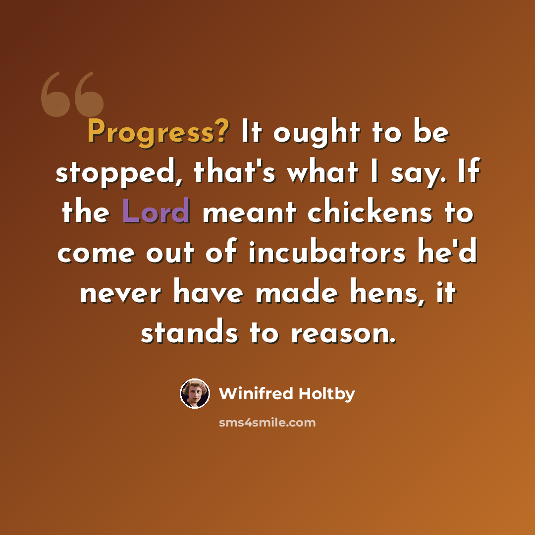 “Progress? It ought to be stopped, that's what I say. If the Lord meant chickens to come out of incubators he'd never have made hens, it stands to reason.” quote by Winifred Holtby