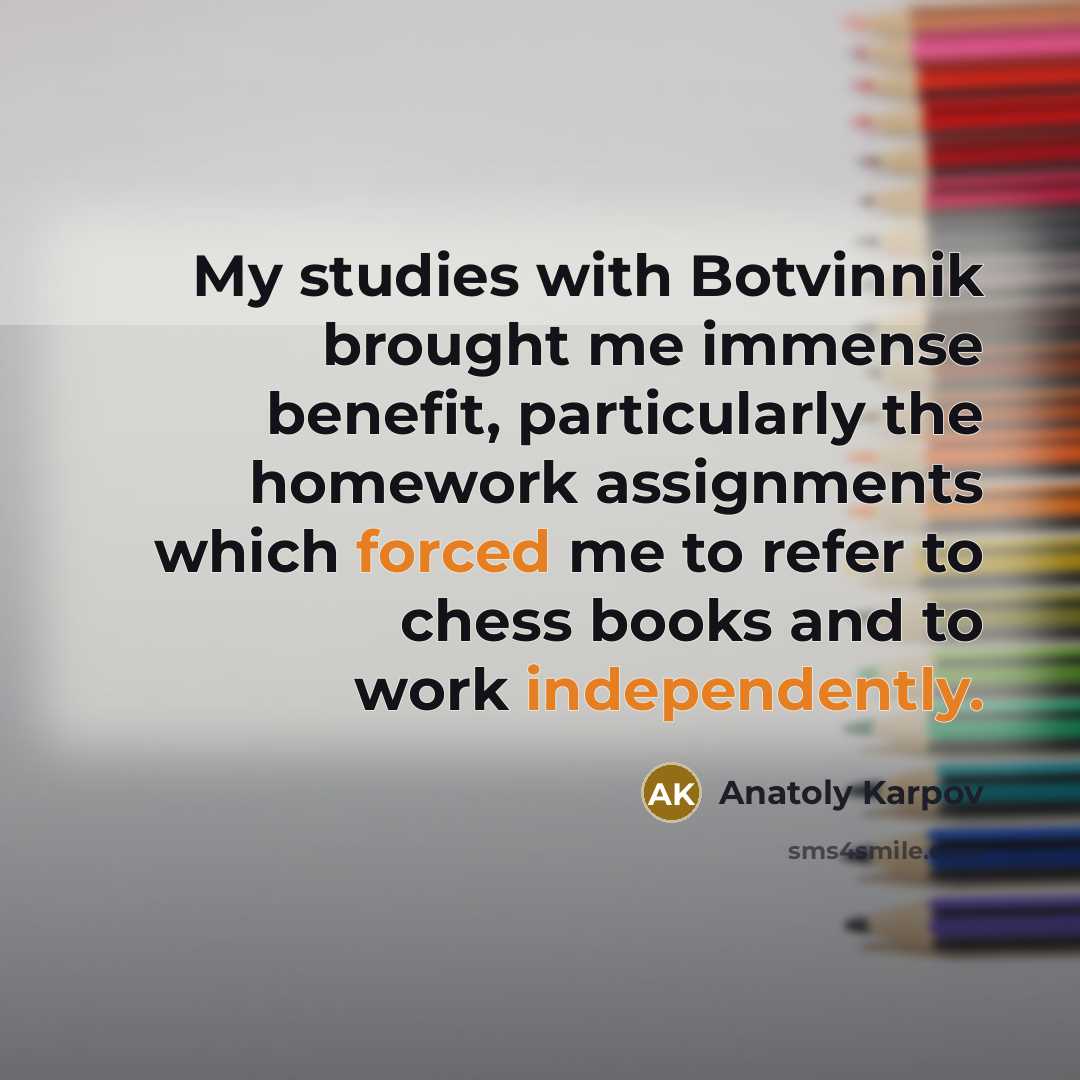 “My studies with Botvinnik brought me immense benefit, particularly the homework assignments which forced me to refer to chess books and to work independently.” quote by Anatoly Karpov