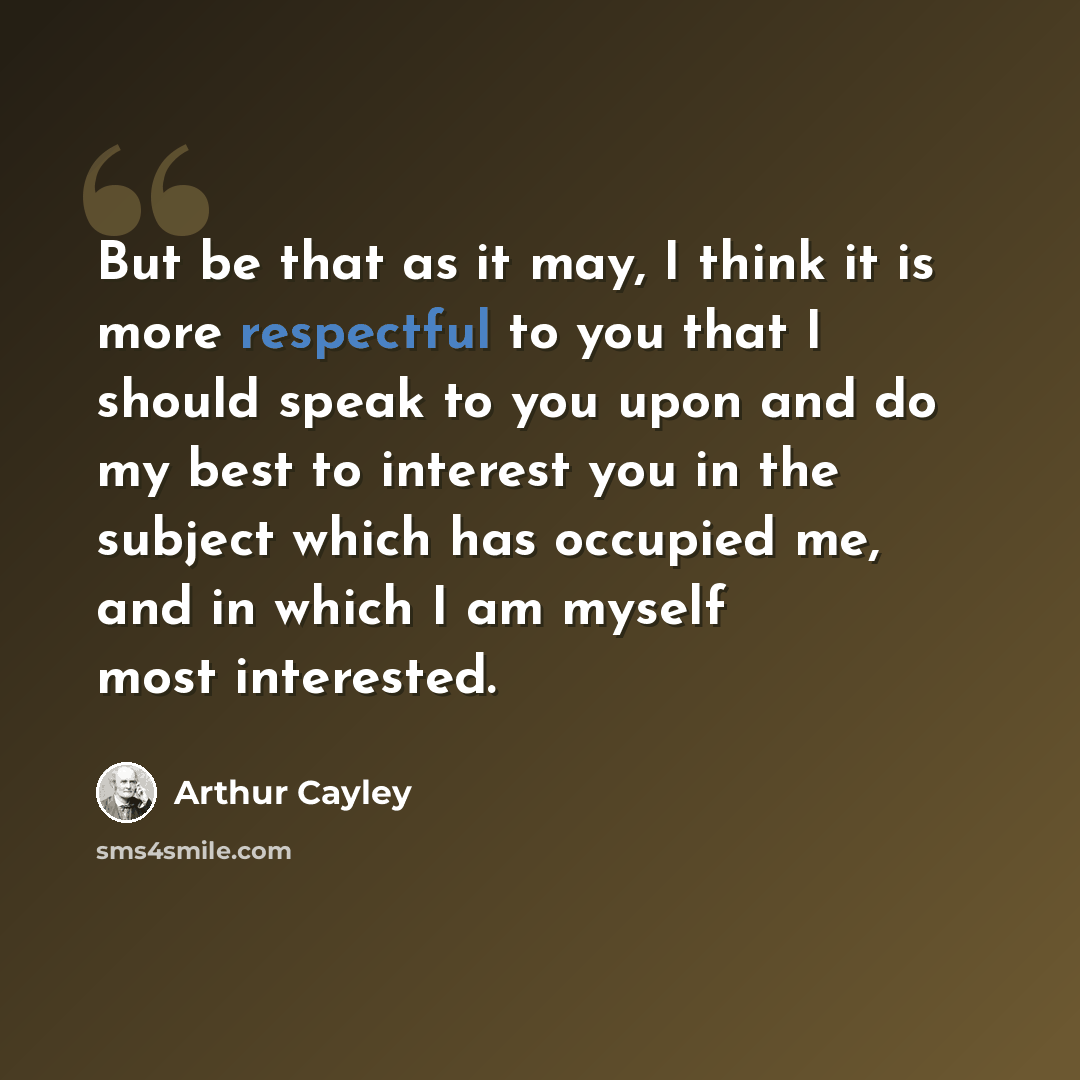 “But be that as it may, I think it is more respectful to you that I should speak to you upon and do my best to interest you in the subject which has occupied me, and in which I am myself most interested.” quote by Arthur Cayley